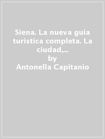 Siena. La nueva guia turistica completa. La ciudad, los monumentos, los museos, el Palio, la cocina - Ethel Santacroce - Antonella Capitanio