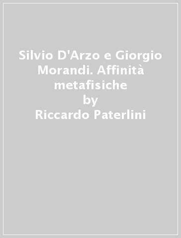 Silvio D'Arzo e Giorgio Morandi. Affinità metafisiche - Riccardo Paterlini