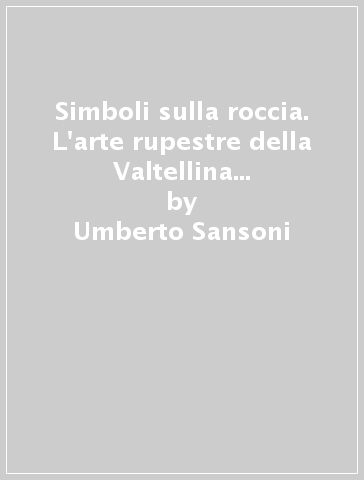 Simboli sulla roccia. L'arte rupestre della Valtellina centrale, dalle armi del bronzo ai segni cristiani - Umberto Sansoni - Cristina Gastaldi - Silvana Gavaldo