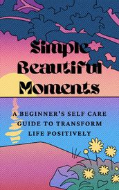 Simple Beautiful Moments : A Beginner s Self Care Guide to Transform Life Positively