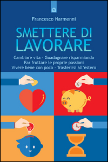 Smettere di lavorare. Cambiare vita, guadagnare risparmiando, far fruttare le proprie passioni, vivere bene con poco, trasferirsi all'estero - Francesco Narmenni