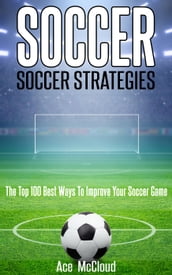 Soccer: Soccer Strategies: The Top 100 Best Ways To Improve Your Soccer Game