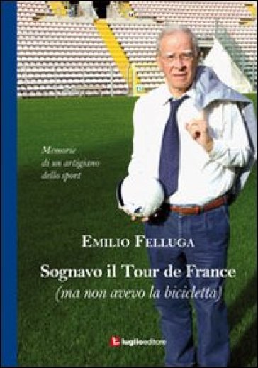 Sognavo il Tour de France (ma non avevo la bicicletta). Memorie di un artigiano dello sport - Emilio Felluga