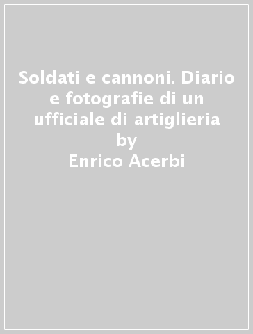 Soldati e cannoni. Diario e fotografie di un ufficiale di artiglieria - Marco Pasquali - Enrico Acerbi