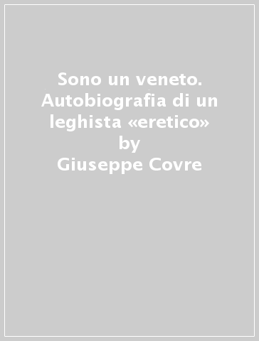 Sono un veneto. Autobiografia di un leghista «eretico» - Giuseppe Covre