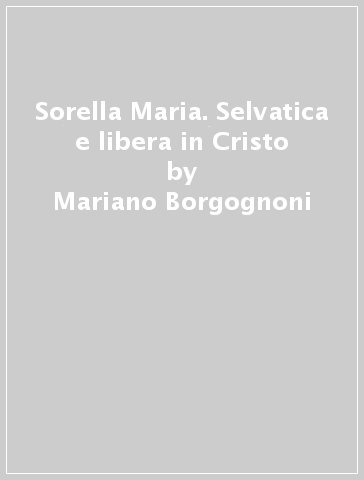 Sorella Maria. Selvatica e libera in Cristo - Mariano Borgognoni