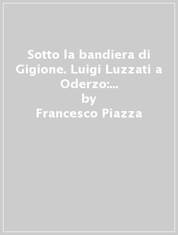 Sotto la bandiera di Gigione. Luigi Luzzati a Oderzo: un deputato e il suo collegio elettorale - Francesco Piazza