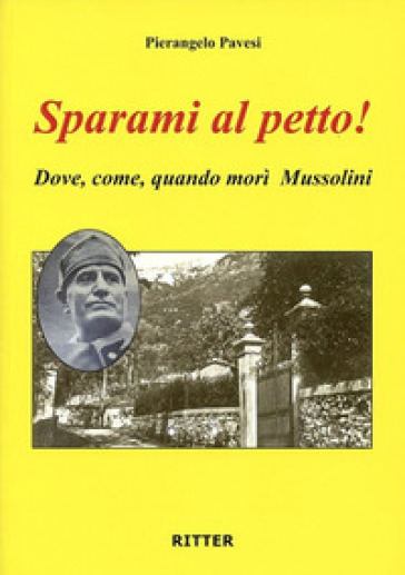 Sparami al petto! Dove, come, quando morì Mussolini - Pierangelo Pavesi