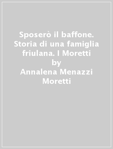 Sposerò il baffone. Storia di una famiglia friulana. I Moretti - Annalena Menazzi Moretti