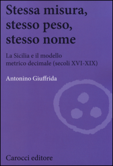 Stessa misura, stesso peso, stesso nome. La Sicilia e il modello metrico decimale (secc. XVI-XIX) - Antonino Giuffrida