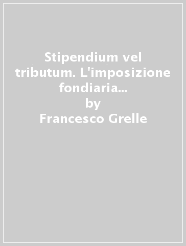 Stipendium vel tributum. L'imposizione fondiaria nelle dottrine giuridiche del II e III secolo - Francesco Grelle