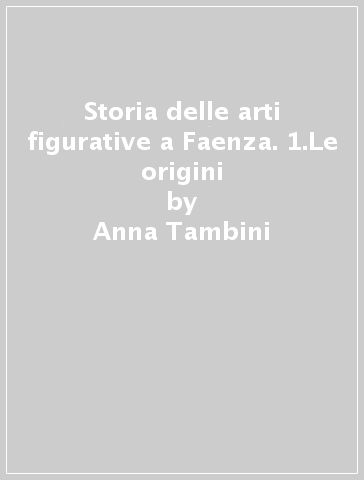 Storia delle arti figurative a Faenza. 1.Le origini - Anna Tambini