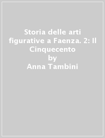 Storia delle arti figurative a Faenza. 2: Il Cinquecento - Anna Tambini