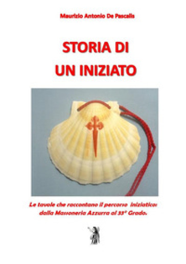 Storia di un iniziato. Le tavole che raccontano il percorso iniziatico dalla Massoneria Azzurra al 33° Grado - Maurizio Antonio De Pascalis