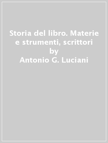 Storia del libro. Materie e strumenti, scrittori - Antonio G. Luciani