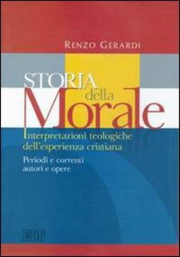 Storia della morale. Interpretazioni teologiche dell'esperienza cristiana. Periodi e correnti, autori e opere - Renzo Gerardi