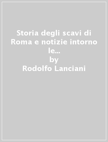 Storia degli scavi di Roma e notizie intorno le collezioni romane di antichità (1701-1879). 6. - Rodolfo Lanciani