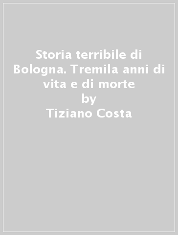 Storia terribile di Bologna. Tremila anni di vita e di morte - Tiziano Costa