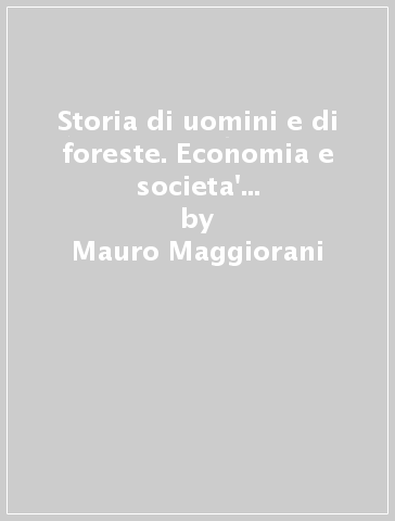 Storia di uomini e di foreste. Economia e societa' nell'Appennino forlivese dal fascismo all'istituzione del Parco Nazionale - Mauro Maggiorani