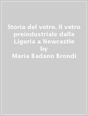 Storia del vetro. Il vetro preindustriale dalla Liguria a Newcastle - Maria Badano Brondi