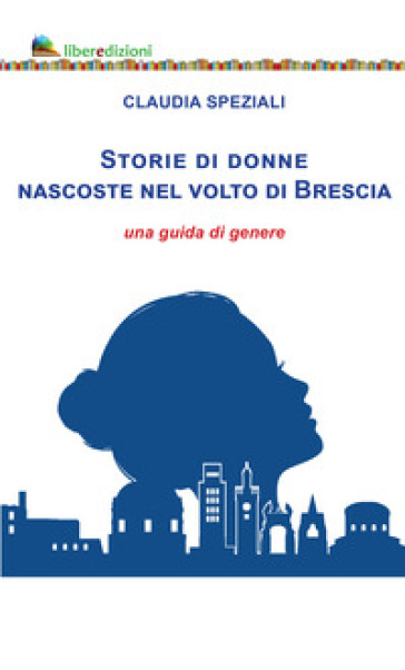 Storie di donne nascoste nel volto di Brescia. Una guida di genere - Claudia Speziali