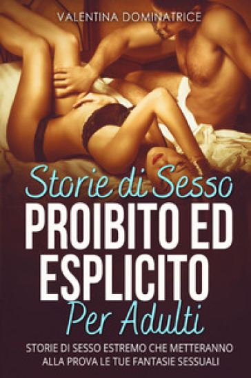 Storie di sesso proibito ed esplicito per adulti. Storie di sesso estremo che metteranno alla prova le tue fantasie sessuali - Valentina Dominatrice