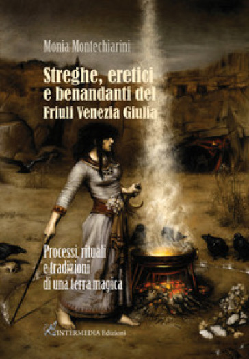 Streghe, eretici e benandanti del Friuli Venezia Giulia. Processi, rituali e tradizioni di una terra magica - Monia Montechiarini