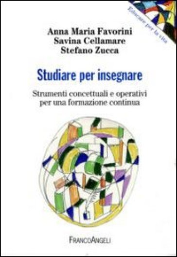 Studiare per insegnare. Strumenti concettuali e operativi per una formazione continua - Anna Maria Favorini - Savina Cellamare - Stefano Zucca