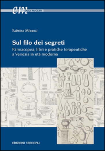 Sul filo dei segreti. Farmacopea, libri e pratiche terapeutiche a Venezia in età moderna - Sabrina Minuzzi
