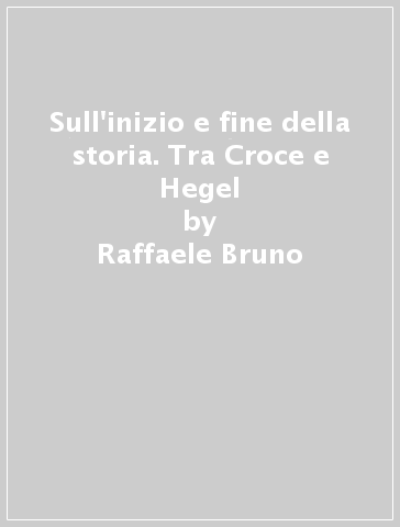 Sull'inizio e fine della storia. Tra Croce e Hegel - Raffaele Bruno