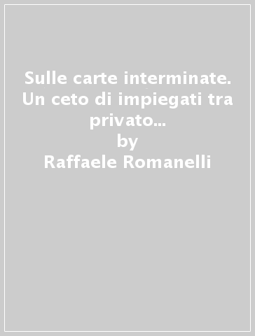 Sulle carte interminate. Un ceto di impiegati tra privato e pubblico: i segretari comunali in Italia, 1860-1915 - Raffaele Romanelli