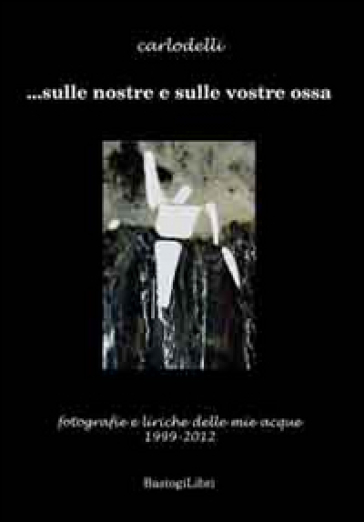 ... Sulle nostre e sulle vostre ossa. Fotografie e liriche delle mie acque 1999-2012 - Carlo Delli