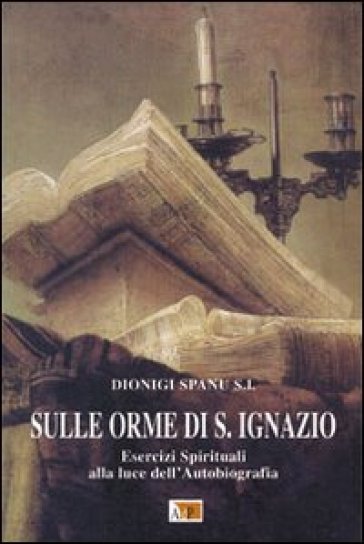 Sulle orme di S. Ignazio. Esercizi Spirituali alla luce dell'autobiografia - Dionigi Spanu