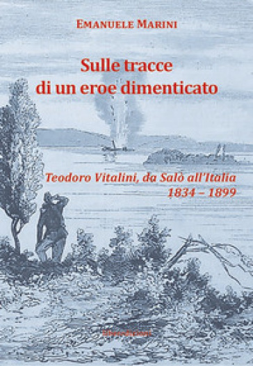 Sulle tracce di un eroe dimenticato. Teodoro Vitalini, da Salò all'Italia (1834-1899) - Emanuele Marini