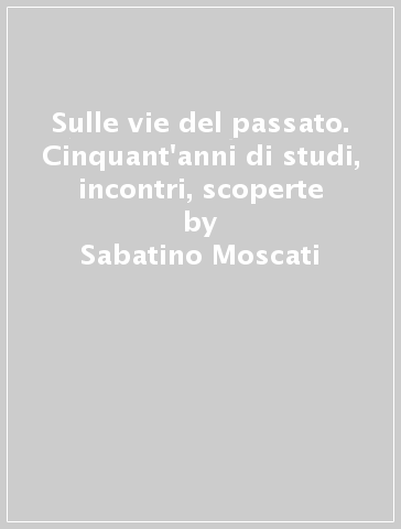 Sulle vie del passato. Cinquant'anni di studi, incontri, scoperte - Sabatino Moscati