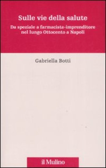 Sulle vie della salute. Da speziale a farmacista-imprenditore nel lungo Ottocento a Napoli - Gabriella Botti