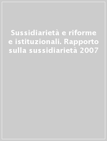 Sussidiarietà e riforme e istituzionali. Rapporto sulla sussidiarietà 2007