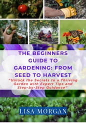 THE BEGINNER S GUIDE TO GARDENING: FROM SEED TO HARVEST
