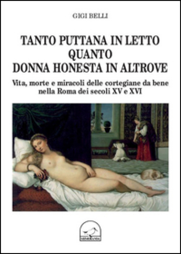 Tanto puttana in letto quanto donna honesta in altrove. Vita, morte e miracoli delle cortigiane da bene nella Roma dei secoli XV e XVI - Gigi Belli