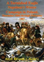 A Tarnished Eagle: Napoleon s Winter Campaign In Poland, December 1806 Through February 1807