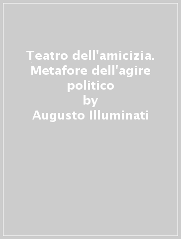 Teatro dell'amicizia. Metafore dell'agire politico - Augusto Illuminati