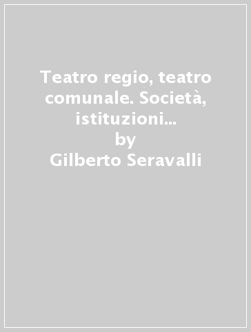Teatro regio, teatro comunale. Società, istituzioni e politica a Modena e a Parma - Gilberto Seravalli