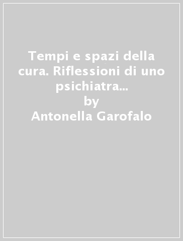 Tempi e spazi della cura. Riflessioni di uno psichiatra sui servizi di salute mentale - Antonella Garofalo