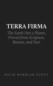 Terra Firma: the Earth Not a Planet, Proved from Scripture, Reason, and Fact