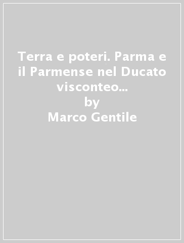 Terra e poteri. Parma e il Parmense nel Ducato visconteo all'inizio del Quattrocento - Marco Gentile