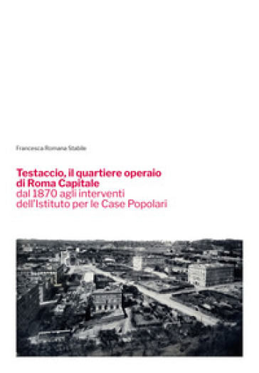 Testaccio, il quartiere operaio di Roma Capitale dal 1870 agli interventi dell'Istituto per le Case Popolari - Francesca Romana Stabile