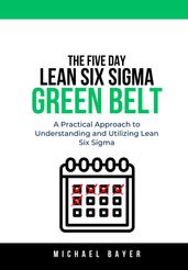 The 5 Day Lean Six Sigma Green Belt: A Practical Approach to Understanding and Utilizing Lean Six Sigma