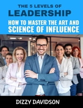 The 5 Levels of Leadership: How to Master the Art and Science of Influence