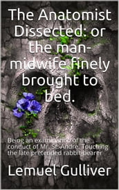 The Anatomist Dissected / or the man-midwife finely brought to bed. Being an / examination of the conduct of Mr. St. Andre. Touching the / late pretended rabbit-bearer; as it appears from his own / narrative.