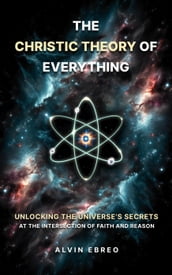The Christic Theory of Everything: Unlocking The Universe s Secrets at The Intersection of Faith and Reason